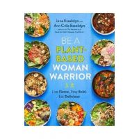 Be a Plant-Based Woman Warrior: Live Fierce, Stay Bold, Eat Delicious - Jane Esselstyn