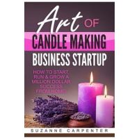 Art Of Candle Making Business Startup: How to Start, Run & Grow a Million Dollar Success From Home! - Suzanne Carpenter