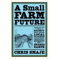 A Small Farm Future: Making the Case for a Society Built Around Local Economies, Self-Provisioning, Agricultural Diversity and a Shared Ear - Chris Smaje