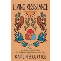 Living Resistance: An Indigenous Vision for Seeking Wholeness Every Day - Kaitlin B. Curtice
