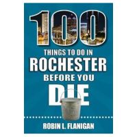 100 Things to Do in Rochester Before You Die - Robin L. Flanigan