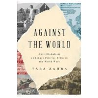 Against the World: Anti-Globalism and Mass Politics Between the World Wars - Tara Zahra