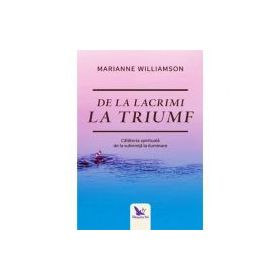 De la lacrimi la triumf. Calatoria spirituala de la suferinta la iluminare - Marianne Williamson