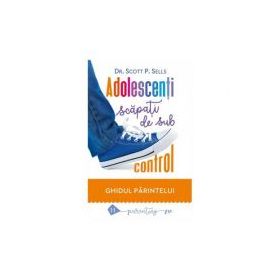 Adolescenti scapati de sub control. Ghidul parintelui: redobandirea autoritatii si a iubirii pierdute - Scott P. Sells