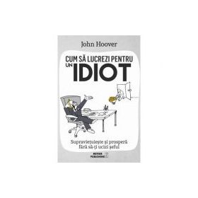 Cum sa lucrezi pentru un idiot. Supravietuieste si prospera fara sa-ti ucizi seful - John Hoover