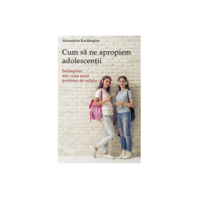 Cum sa ne apropiem adolescentii. Intamplari din viata unui profesor de religie - Alexandros Kariótoglou
