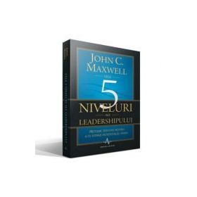 CELE 5 NIVELURI ALE LEADERSHIPULUI - Metode testate pentru a-ti atinge potentialul maxim - John C. Maxwell