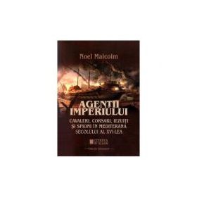Agentii imperiului. Cavaleri, corsari, iezuiti si spioni in Mediterana secolului al 16-lea - Noel Malcolm
