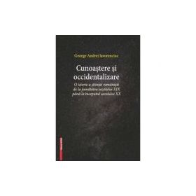 Cunoastere si occidentalizare. O istorie a stiintei romanesti de la jumatatea secolului 19-lea pana la inceputul secolului 20 - George Andrei Iavorenc