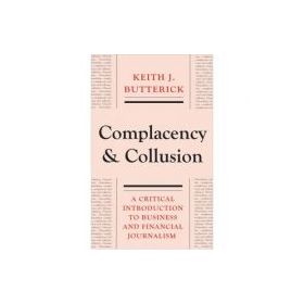 Complacency and Collusion. A Critical Introduction to Business and Financial Journalism - Keith J. Butterick