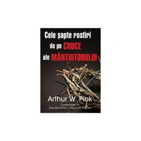 Cele sapte rostiri de pe cruce ale Mantuitorului - Arthur W. Pink