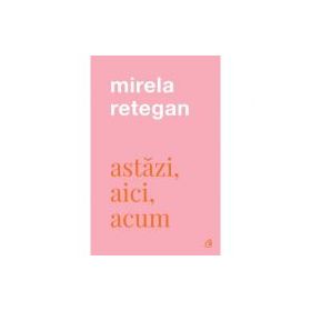 Astazi, aici, acum - Mirela Retegan
