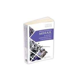Arhanghelul Mihail si istoria aparitiilor sale calauzitoare - Pe urmele unui inger calator in cultura si civilizatia europeana - Cezar Ivan Colita