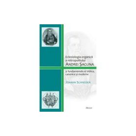 Ecleziologia organica a mitropolitului Andrei Saguna si fundamentele ei biblice, canonice si moderne - Johann Schneider