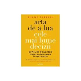 Arta de a lua cele mai bune decizii. Sfaturi practice pentru a gandi limpede in orice situatie - Shane Parrish