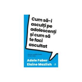 Cum sa-i asculti pe adolescenti si cum sa te faci ascultat - Adele Faber, Elaine Mazlish
