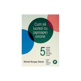 Cum sa lucrezi cu (aproape) oricine. 5 intrebari pentru a construi cele mai bune relatii posibile - Michael Bungay Stanier