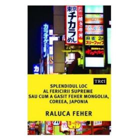 Splendidul loc al fericirii supreme, sau cum a gasit Feher Mongolia, Coreea si Japonia - Raluca Feher, editura Trei