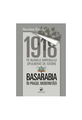 1918 pe ruinele imperiului spulberat de istorie. Basarabia in pragul modernitatii - Nicolae Enciu