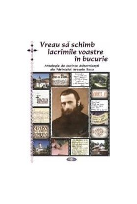 Vreau sa schimb lacrimile voastre in bucurie - Antologie de cuvinte duhovnicesti ale Parintelui Arsenie Boca