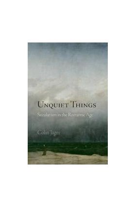 Unquiet Things Secularism in the Romantic Age - Colin Jager