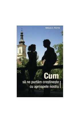 Cum sa ne purtam crestineste cu aproapele nostru - Nikolai E. Pestov