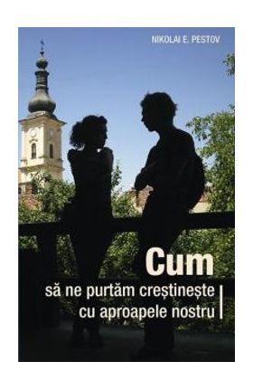 Cum sa ne purtam crestineste cu aproapele nostru - Nikolai E. Pestov