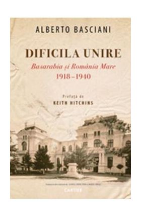 Dificila Unire. Basarabia si Romania Mare 1918-1940 - Alberto Basciani