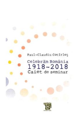 Celebram Romania 1918-2018. Caiet de seminar - Paul-Claudiu Cotirlet