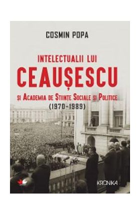 Intelectualii lui Ceausescu si Academia de Stiinte Sociale si Politice (1970-1989) - Cosmin Popa