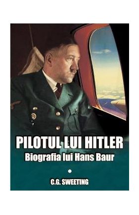 Pilotul lui Hitler. Biografia lui Hans Baur - C.G. Sweeting