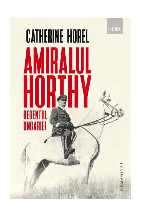 Amiralul Horthy, regentul Ungariei - Catherine Horel