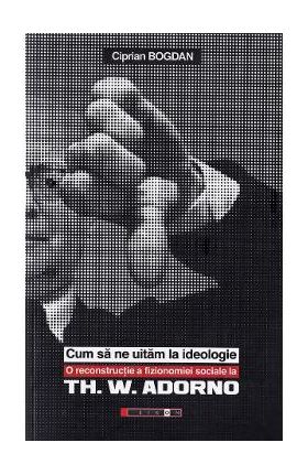 Cum sa ne uitam la ideologie. Th. W. Adorno - Ciprian Bogdan