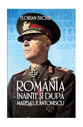 Romania inainte si dupa maresalul Antonescu - Florian Bichir