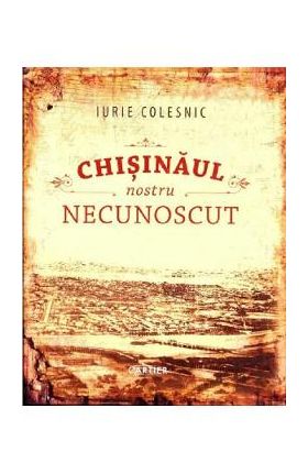 Chisinaul nostru necunoscut - Iurie Colesnic