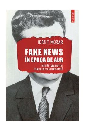 Fake news in Epoca de Aur. Amintiri si povestiri cu cenzura comunista - Ioan T. Morar