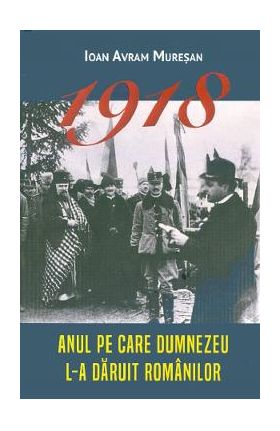 1918. Anul pe care Dumnezeu l-a daruit romanilor - Ioan Avram Muresan