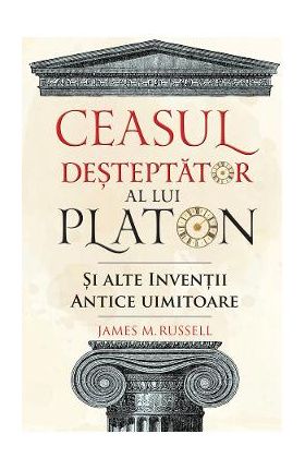 Ceasul desteptator al lui Platon si alte inventii antice uimitoare - James M. Russell