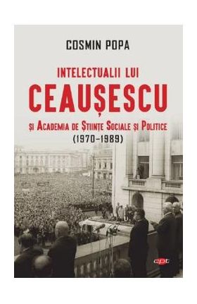 Intelectualii lui Ceausescu si Academia de Stiinte Sociale si Politice (1970-1989) - Cosmin Popa