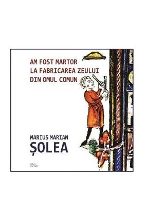 Am fost martor la fabricarea zeului din omul comun - Marius Marian Solea