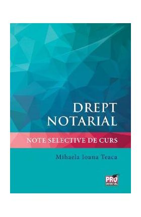 Drept notarial. Note selective de curs - Mihaela Ioana Teaca