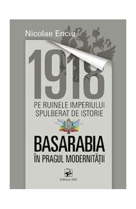 1918 pe ruinele imperiului spulberat de istorie. Basarabia in pragul modernitatii - Nicolae Enciu