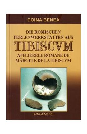 Atelierele romane de margele de la Tibiscvm. Die romischen Perlenwerkstatten aus Tibiscvm - Doina Benea