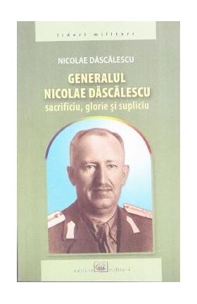 Generalul Nicolae Dascalescu. Sacrificiu, glorie si supliciu - Nicolae Dascalescu