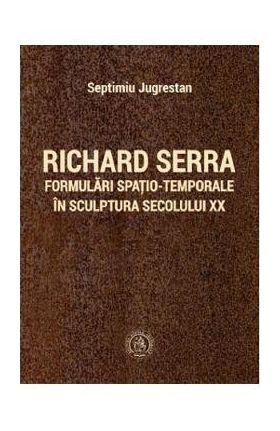 Richard Serra. Formulari spatio-temporale in sculptura secolului XX - Septimiu Jugrestan