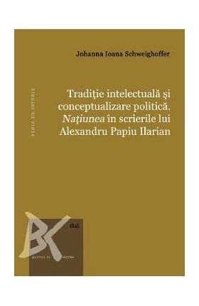 Traditie intelectuala si conceptualizare politica. Natiunea in scrierile lui Alexandru Papiu Ilarian - Johanna Ioana Schweighoffer