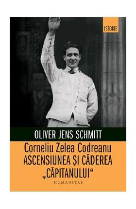 Corneliu Zelea Codreanu. Ascensiunea si caderea capitanului - Oliver Jens Schmitt