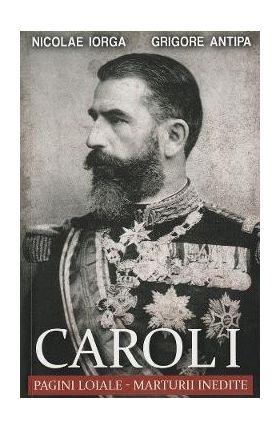 Carol I: Pagini loiale. Marturii inedite - Nicolae Iorga, Grigore Antipa