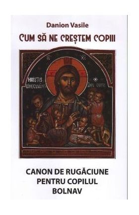 Cum sa ne crestem copiii. Canon de rugaciune pentru copilul bolnav - Danion Vasile