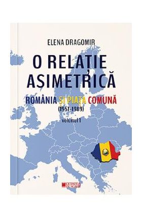 O relatie asimetrica. Romania si Piata Comuna (1957-1989) Vol.1 - Elena Dragomir